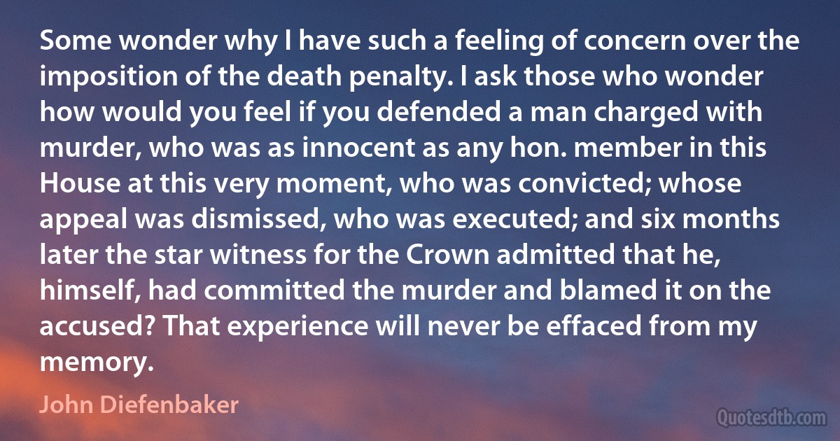 Some wonder why I have such a feeling of concern over the imposition of the death penalty. I ask those who wonder how would you feel if you defended a man charged with murder, who was as innocent as any hon. member in this House at this very moment, who was convicted; whose appeal was dismissed, who was executed; and six months later the star witness for the Crown admitted that he, himself, had committed the murder and blamed it on the accused? That experience will never be effaced from my memory. (John Diefenbaker)