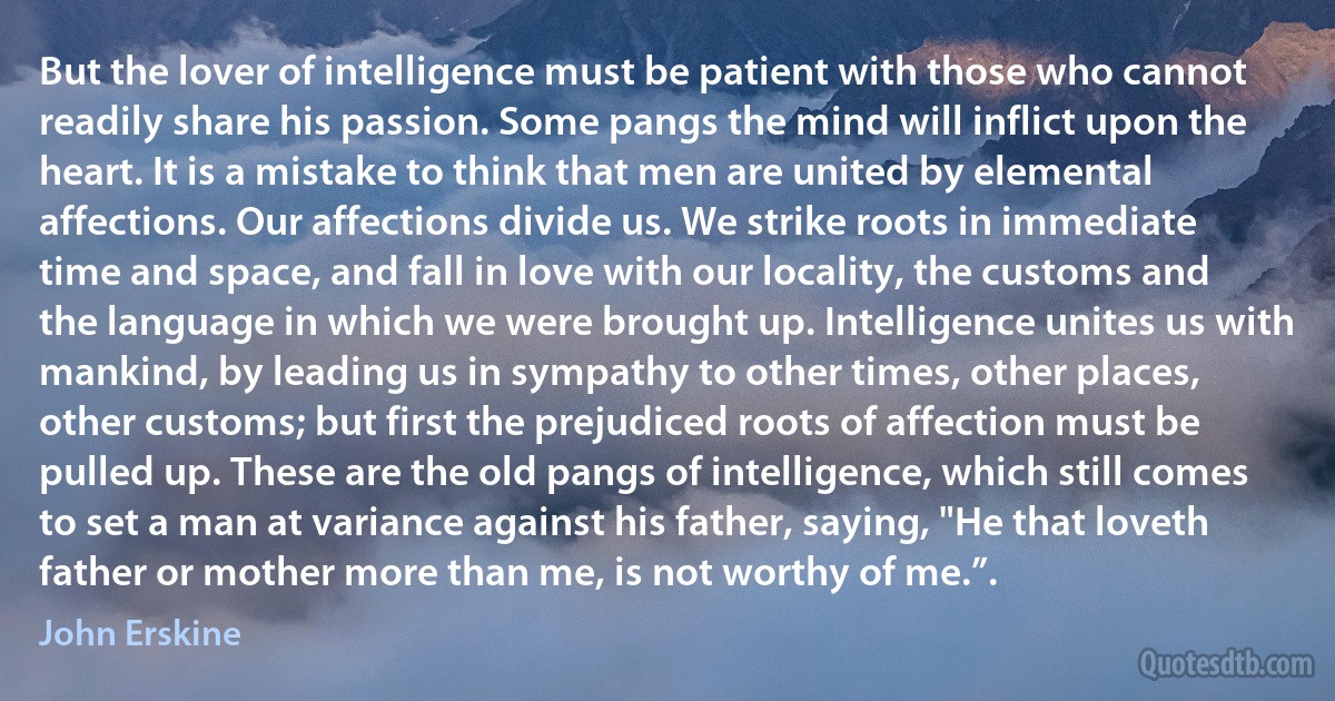 But the lover of intelligence must be patient with those who cannot readily share his passion. Some pangs the mind will inflict upon the heart. It is a mistake to think that men are united by elemental affections. Our affections divide us. We strike roots in immediate time and space, and fall in love with our locality, the customs and the language in which we were brought up. Intelligence unites us with mankind, by leading us in sympathy to other times, other places, other customs; but first the prejudiced roots of affection must be pulled up. These are the old pangs of intelligence, which still comes to set a man at variance against his father, saying, "He that loveth father or mother more than me, is not worthy of me.”. (John Erskine)