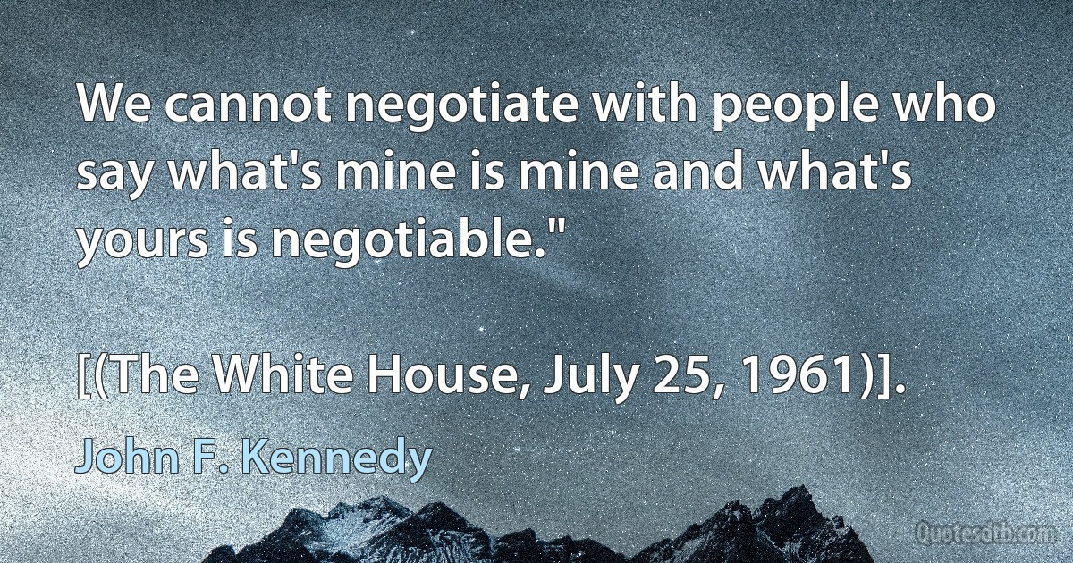 We cannot negotiate with people who say what's mine is mine and what's yours is negotiable."

[(The White House, July 25, 1961)]. (John F. Kennedy)