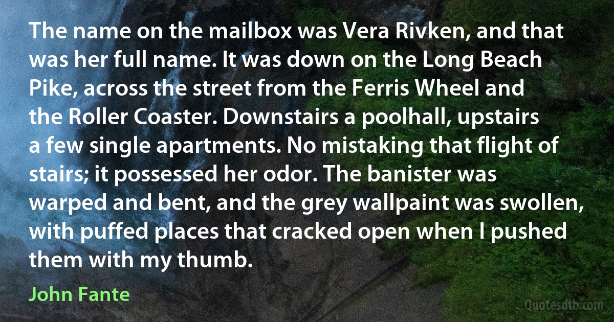 The name on the mailbox was Vera Rivken, and that was her full name. It was down on the Long Beach Pike, across the street from the Ferris Wheel and the Roller Coaster. Downstairs a poolhall, upstairs a few single apartments. No mistaking that flight of stairs; it possessed her odor. The banister was warped and bent, and the grey wallpaint was swollen, with puffed places that cracked open when I pushed them with my thumb. (John Fante)