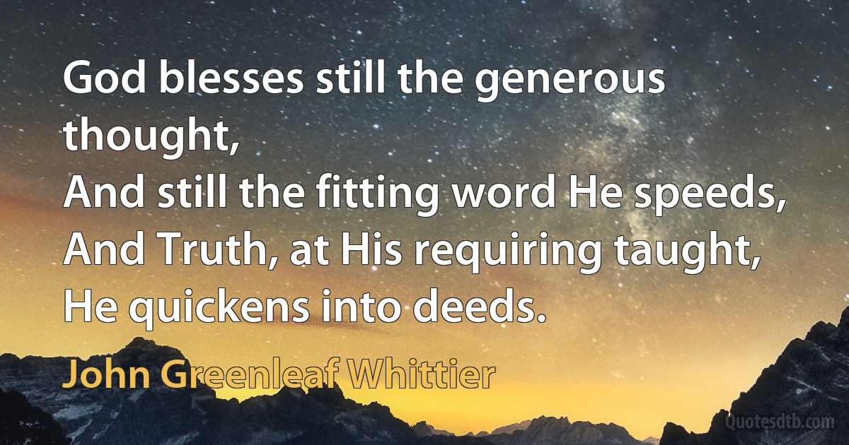 God blesses still the generous thought,
And still the fitting word He speeds,
And Truth, at His requiring taught,
He quickens into deeds. (John Greenleaf Whittier)