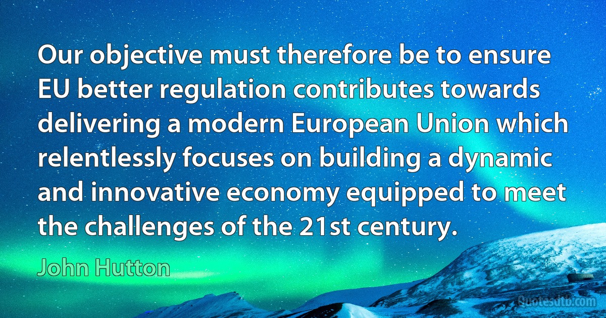 Our objective must therefore be to ensure EU better regulation contributes towards delivering a modern European Union which relentlessly focuses on building a dynamic and innovative economy equipped to meet the challenges of the 21st century. (John Hutton)