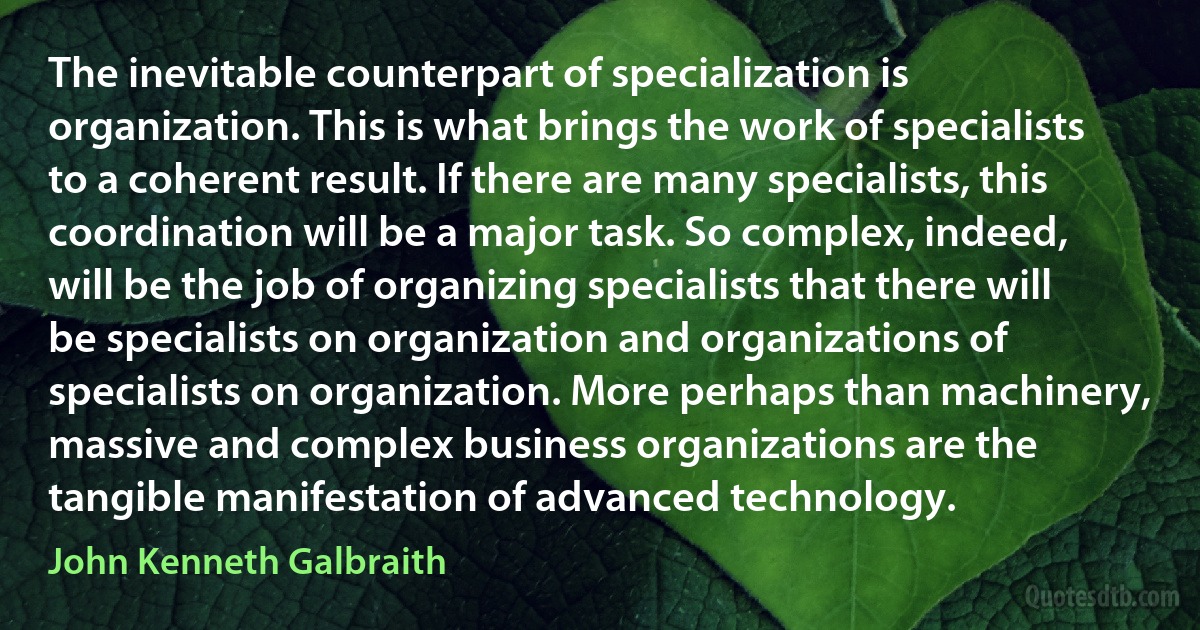 The inevitable counterpart of specialization is organization. This is what brings the work of specialists to a coherent result. If there are many specialists, this coordination will be a major task. So complex, indeed, will be the job of organizing specialists that there will be specialists on organization and organizations of specialists on organization. More perhaps than machinery, massive and complex business organizations are the tangible manifestation of advanced technology. (John Kenneth Galbraith)