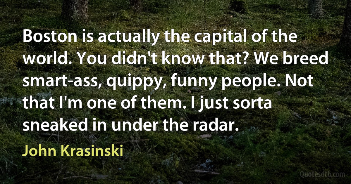 Boston is actually the capital of the world. You didn't know that? We breed smart-ass, quippy, funny people. Not that I'm one of them. I just sorta sneaked in under the radar. (John Krasinski)