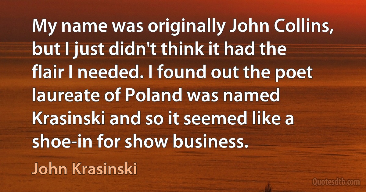 My name was originally John Collins, but I just didn't think it had the flair I needed. I found out the poet laureate of Poland was named Krasinski and so it seemed like a shoe-in for show business. (John Krasinski)