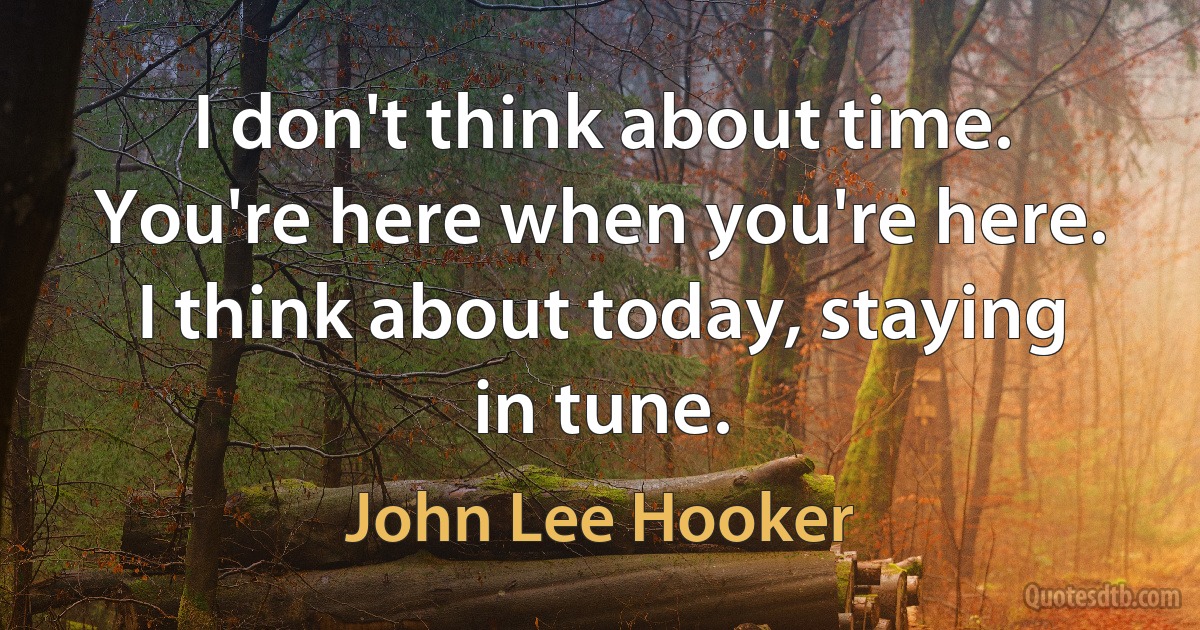 I don't think about time. You're here when you're here. I think about today, staying in tune. (John Lee Hooker)