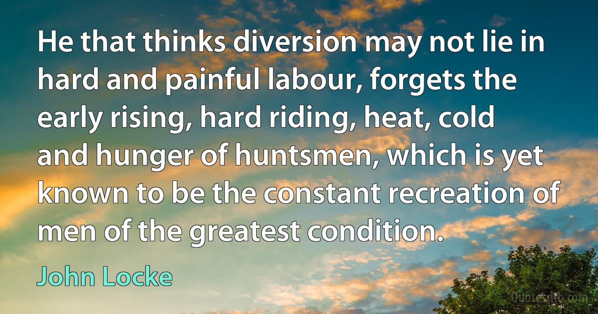 He that thinks diversion may not lie in hard and painful labour, forgets the early rising, hard riding, heat, cold and hunger of huntsmen, which is yet known to be the constant recreation of men of the greatest condition. (John Locke)