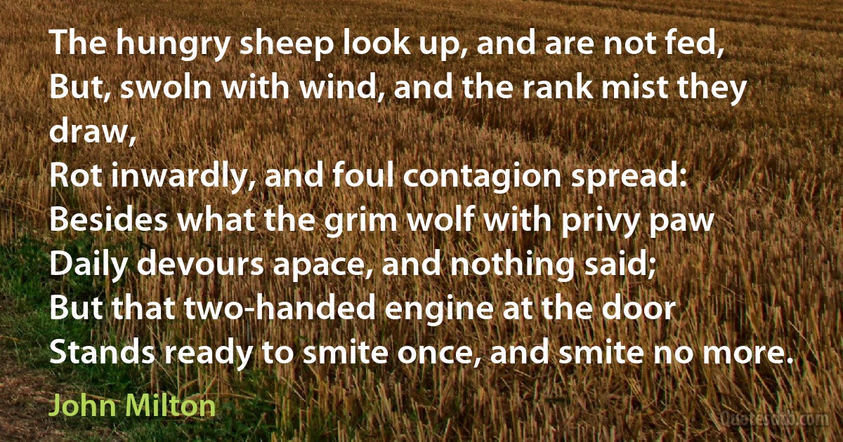 The hungry sheep look up, and are not fed,
But, swoln with wind, and the rank mist they draw,
Rot inwardly, and foul contagion spread:
Besides what the grim wolf with privy paw
Daily devours apace, and nothing said;
But that two-handed engine at the door
Stands ready to smite once, and smite no more. (John Milton)