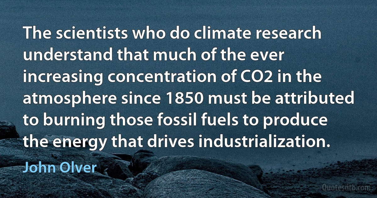 The scientists who do climate research understand that much of the ever increasing concentration of CO2 in the atmosphere since 1850 must be attributed to burning those fossil fuels to produce the energy that drives industrialization. (John Olver)