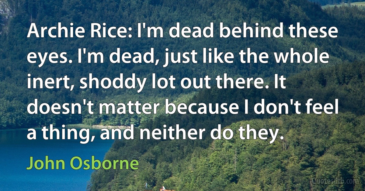 Archie Rice: I'm dead behind these eyes. I'm dead, just like the whole inert, shoddy lot out there. It doesn't matter because I don't feel a thing, and neither do they. (John Osborne)