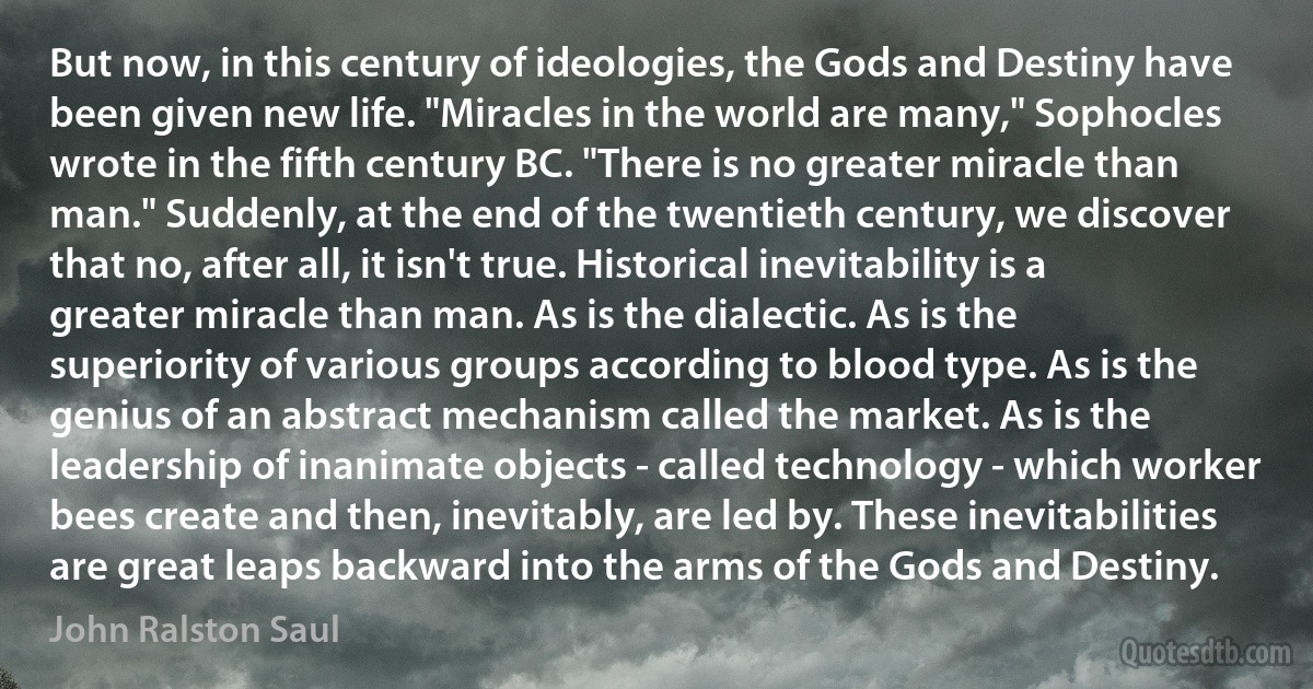 But now, in this century of ideologies, the Gods and Destiny have been given new life. "Miracles in the world are many," Sophocles wrote in the fifth century BC. "There is no greater miracle than man." Suddenly, at the end of the twentieth century, we discover that no, after all, it isn't true. Historical inevitability is a greater miracle than man. As is the dialectic. As is the superiority of various groups according to blood type. As is the genius of an abstract mechanism called the market. As is the leadership of inanimate objects - called technology - which worker bees create and then, inevitably, are led by. These inevitabilities are great leaps backward into the arms of the Gods and Destiny. (John Ralston Saul)