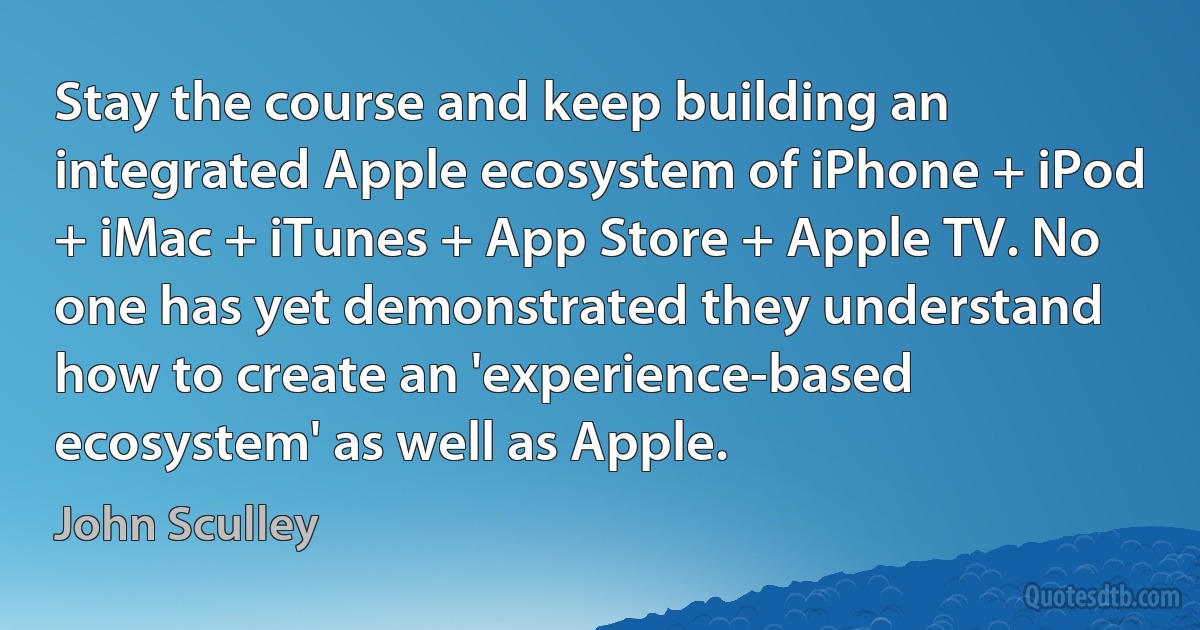 Stay the course and keep building an integrated Apple ecosystem of iPhone + iPod + iMac + iTunes + App Store + Apple TV. No one has yet demonstrated they understand how to create an 'experience-based ecosystem' as well as Apple. (John Sculley)