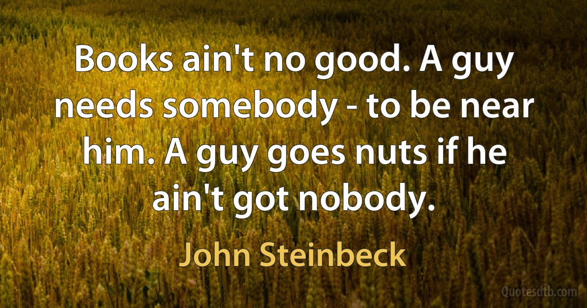 Books ain't no good. A guy needs somebody - to be near him. A guy goes nuts if he ain't got nobody. (John Steinbeck)