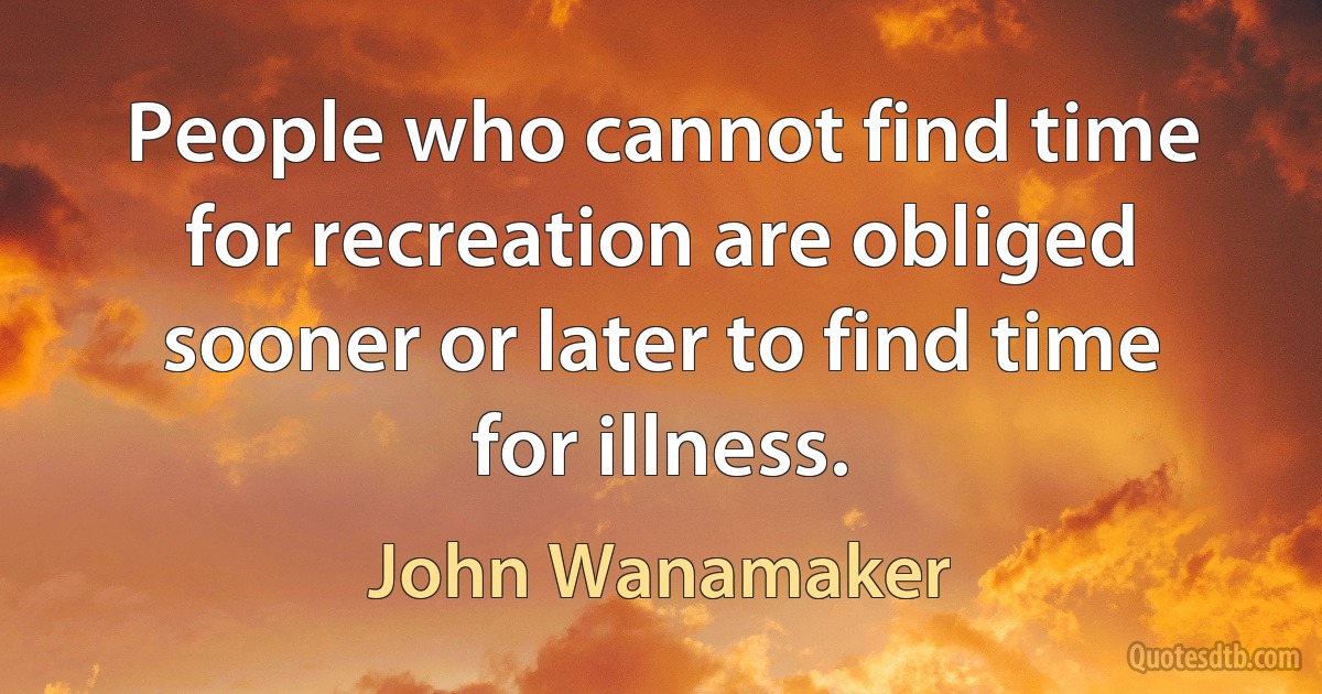 People who cannot find time for recreation are obliged sooner or later to find time for illness. (John Wanamaker)