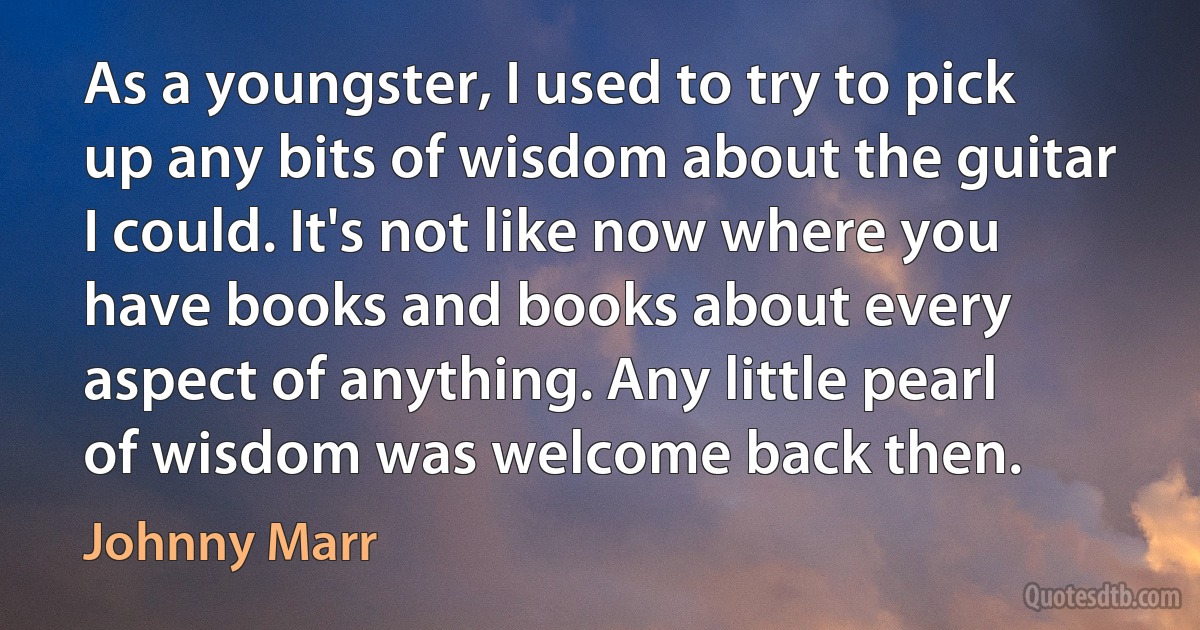 As a youngster, I used to try to pick up any bits of wisdom about the guitar I could. It's not like now where you have books and books about every aspect of anything. Any little pearl of wisdom was welcome back then. (Johnny Marr)