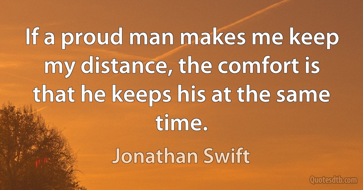 If a proud man makes me keep my distance, the comfort is that he keeps his at the same time. (Jonathan Swift)