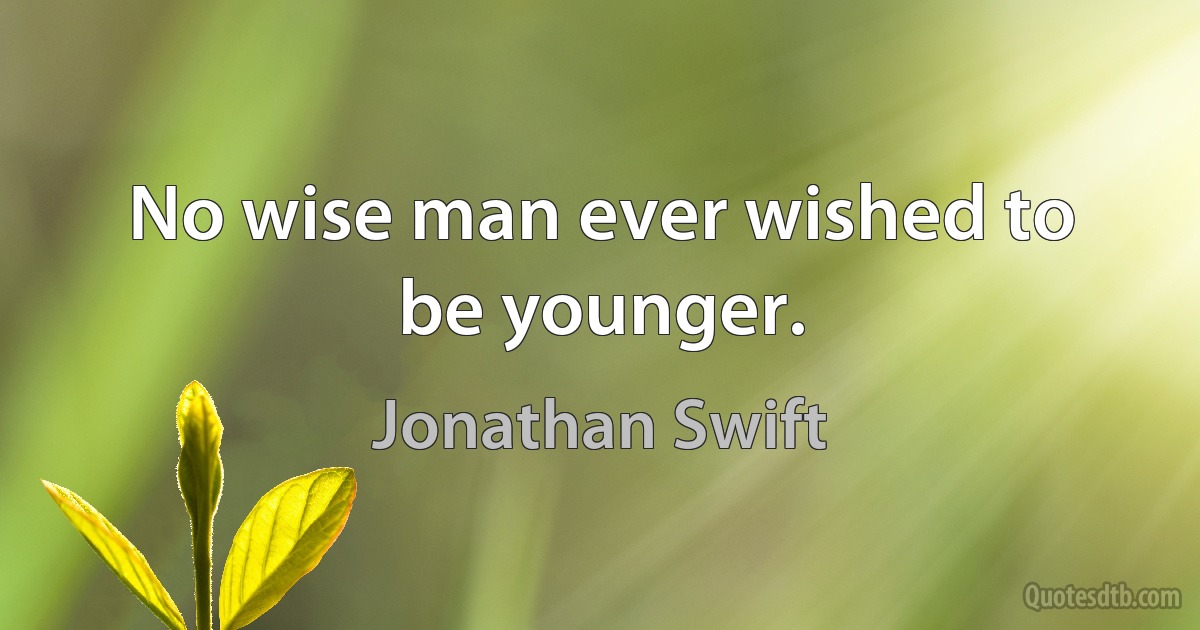 No wise man ever wished to be younger. (Jonathan Swift)