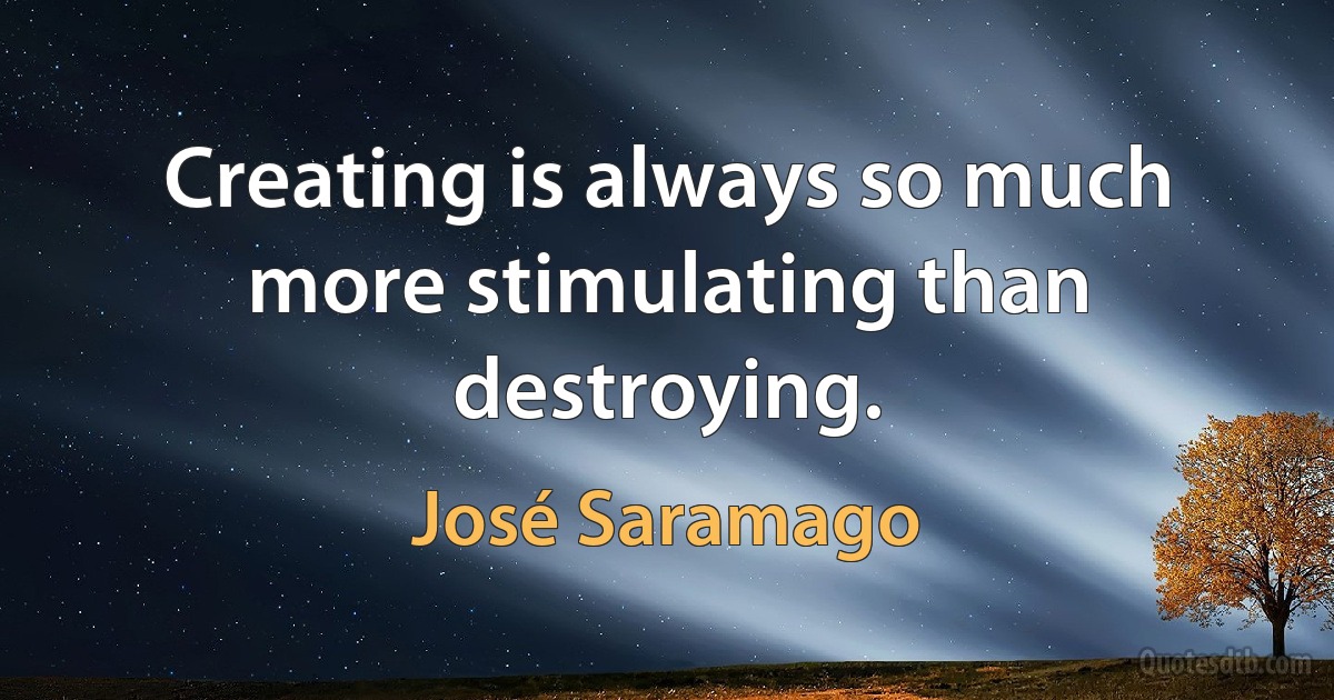 Creating is always so much more stimulating than destroying. (José Saramago)