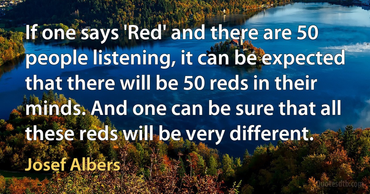 If one says 'Red' and there are 50 people listening, it can be expected that there will be 50 reds in their minds. And one can be sure that all these reds will be very different. (Josef Albers)