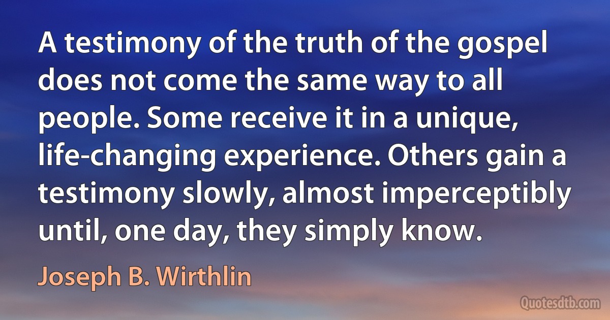 A testimony of the truth of the gospel does not come the same way to all people. Some receive it in a unique, life-changing experience. Others gain a testimony slowly, almost imperceptibly until, one day, they simply know. (Joseph B. Wirthlin)