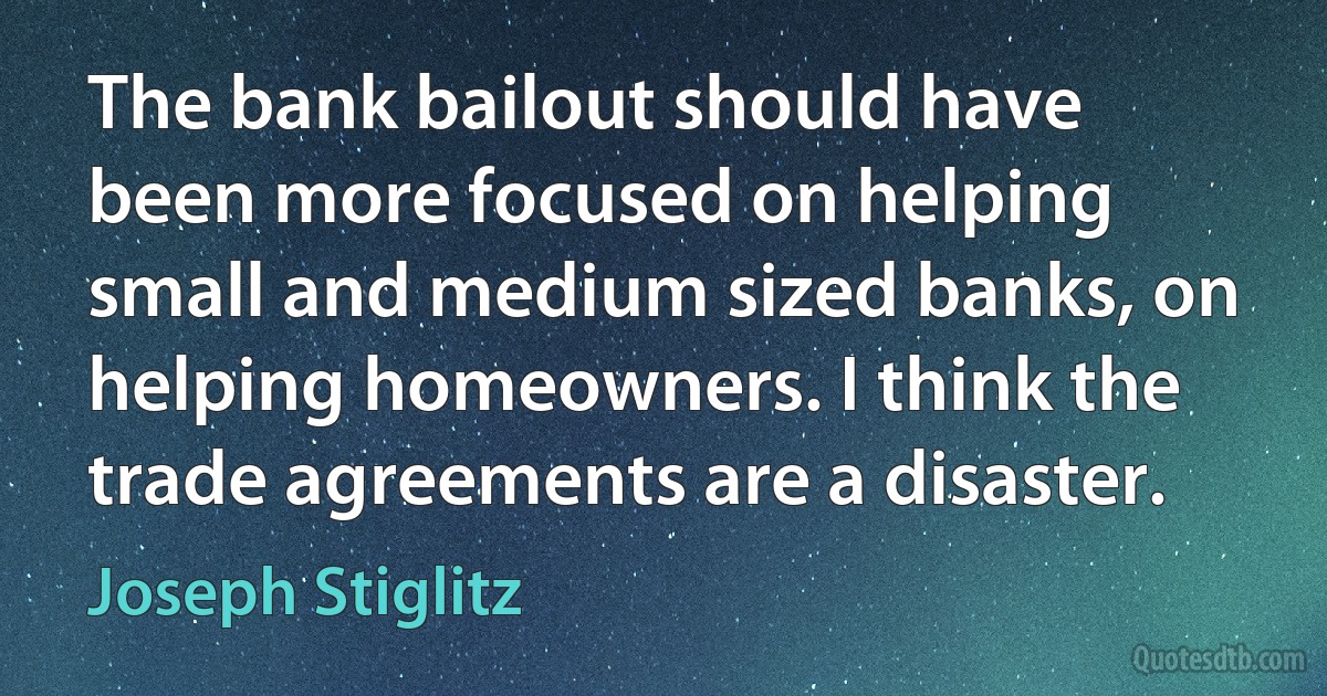 The bank bailout should have been more focused on helping small and medium sized banks, on helping homeowners. I think the trade agreements are a disaster. (Joseph Stiglitz)