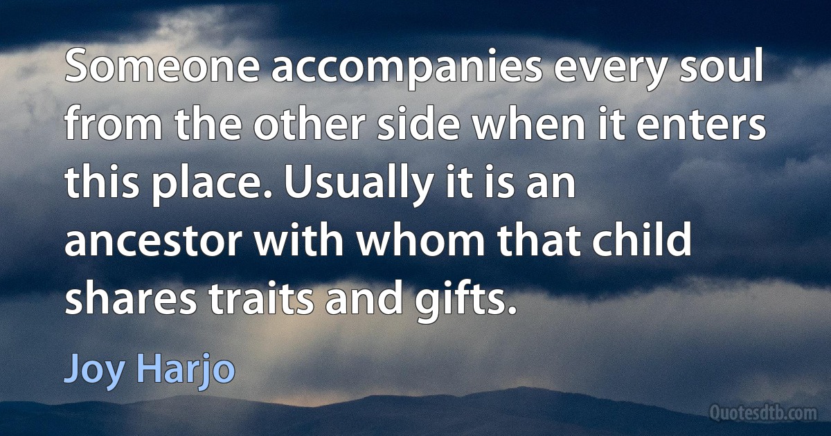 Someone accompanies every soul from the other side when it enters this place. Usually it is an ancestor with whom that child shares traits and gifts. (Joy Harjo)