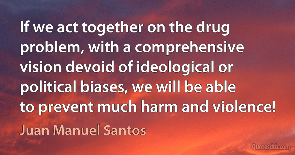 If we act together on the drug problem, with a comprehensive vision devoid of ideological or political biases, we will be able to prevent much harm and violence! (Juan Manuel Santos)