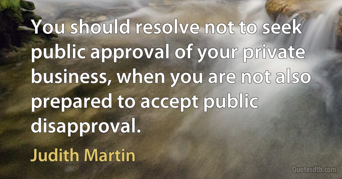 You should resolve not to seek public approval of your private business, when you are not also prepared to accept public disapproval. (Judith Martin)