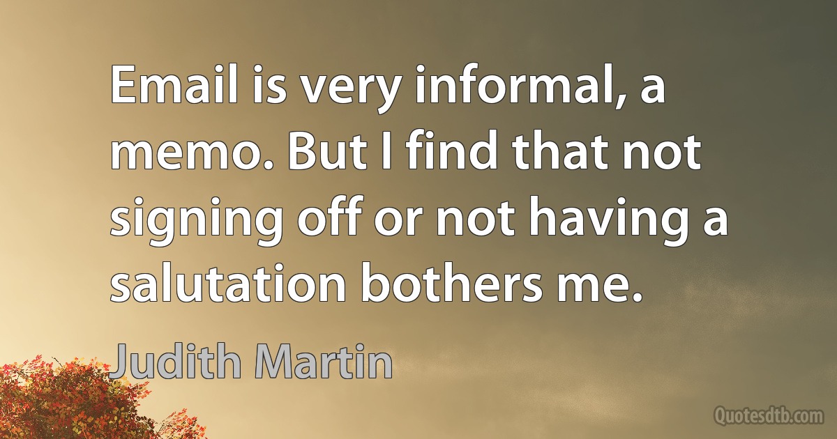 Email is very informal, a memo. But I find that not signing off or not having a salutation bothers me. (Judith Martin)