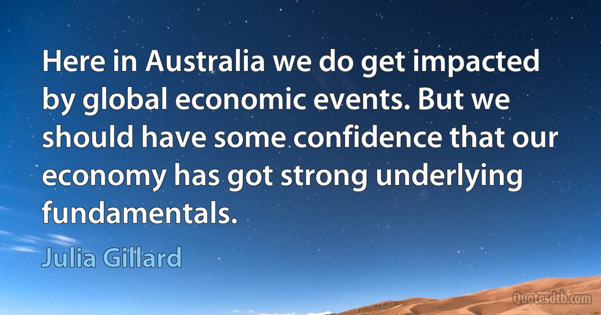 Here in Australia we do get impacted by global economic events. But we should have some confidence that our economy has got strong underlying fundamentals. (Julia Gillard)