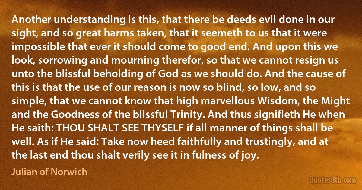 Another understanding is this, that there be deeds evil done in our sight, and so great harms taken, that it seemeth to us that it were impossible that ever it should come to good end. And upon this we look, sorrowing and mourning therefor, so that we cannot resign us unto the blissful beholding of God as we should do. And the cause of this is that the use of our reason is now so blind, so low, and so simple, that we cannot know that high marvellous Wisdom, the Might and the Goodness of the blissful Trinity. And thus signifieth He when He saith: THOU SHALT SEE THYSELF if all manner of things shall be well. As if He said: Take now heed faithfully and trustingly, and at the last end thou shalt verily see it in fulness of joy. (Julian of Norwich)