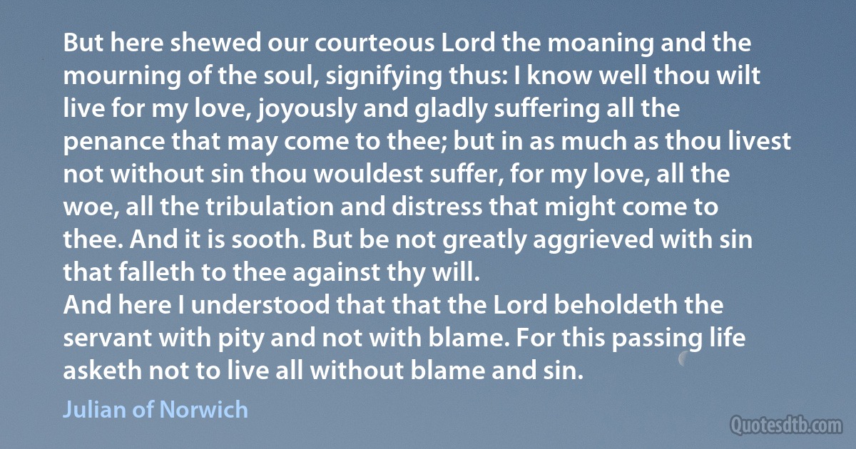 But here shewed our courteous Lord the moaning and the mourning of the soul, signifying thus: I know well thou wilt live for my love, joyously and gladly suffering all the penance that may come to thee; but in as much as thou livest not without sin thou wouldest suffer, for my love, all the woe, all the tribulation and distress that might come to thee. And it is sooth. But be not greatly aggrieved with sin that falleth to thee against thy will.
And here I understood that that the Lord beholdeth the servant with pity and not with blame. For this passing life asketh not to live all without blame and sin. (Julian of Norwich)