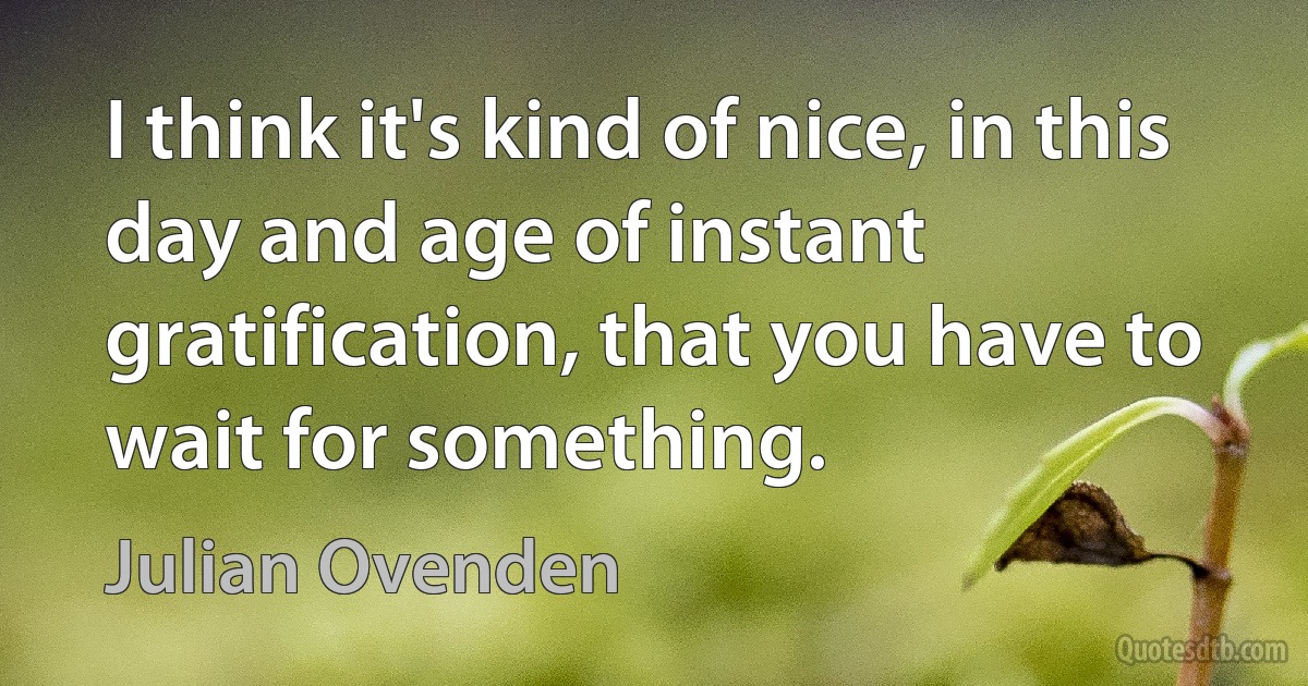 I think it's kind of nice, in this day and age of instant gratification, that you have to wait for something. (Julian Ovenden)