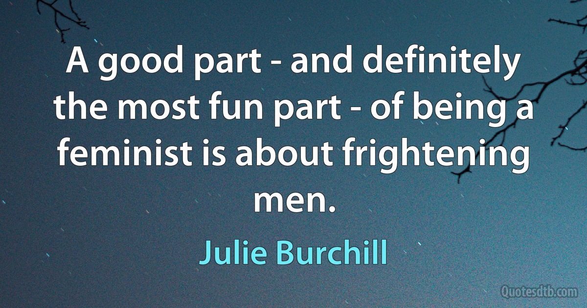 A good part - and definitely the most fun part - of being a feminist is about frightening men. (Julie Burchill)