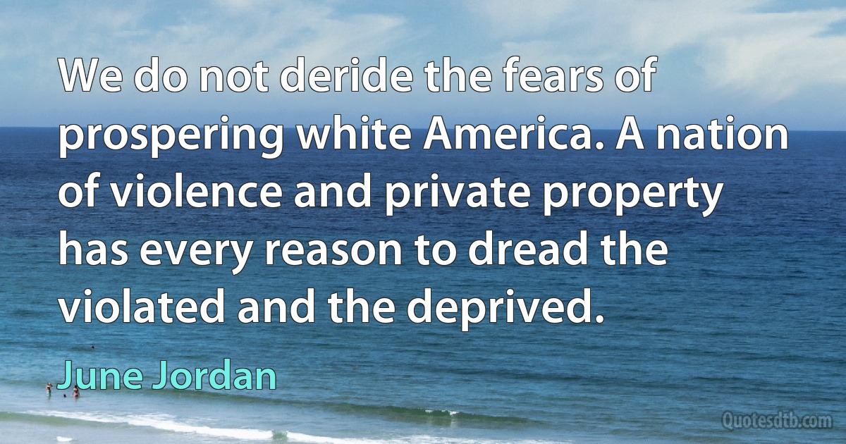 We do not deride the fears of prospering white America. A nation of violence and private property has every reason to dread the violated and the deprived. (June Jordan)