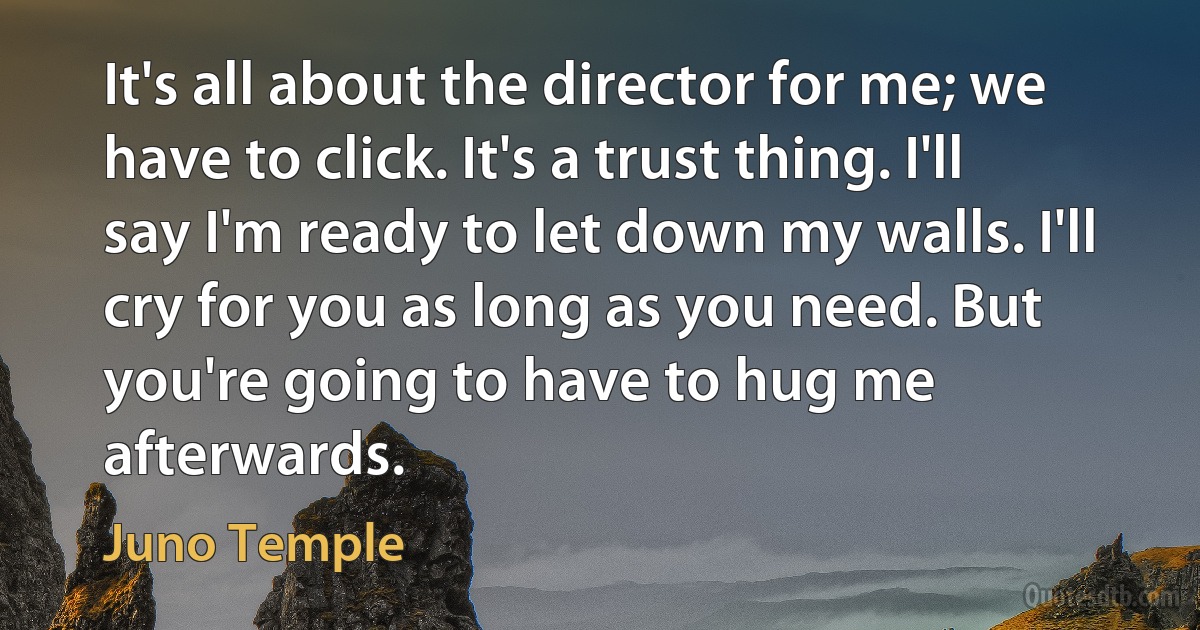 It's all about the director for me; we have to click. It's a trust thing. I'll say I'm ready to let down my walls. I'll cry for you as long as you need. But you're going to have to hug me afterwards. (Juno Temple)