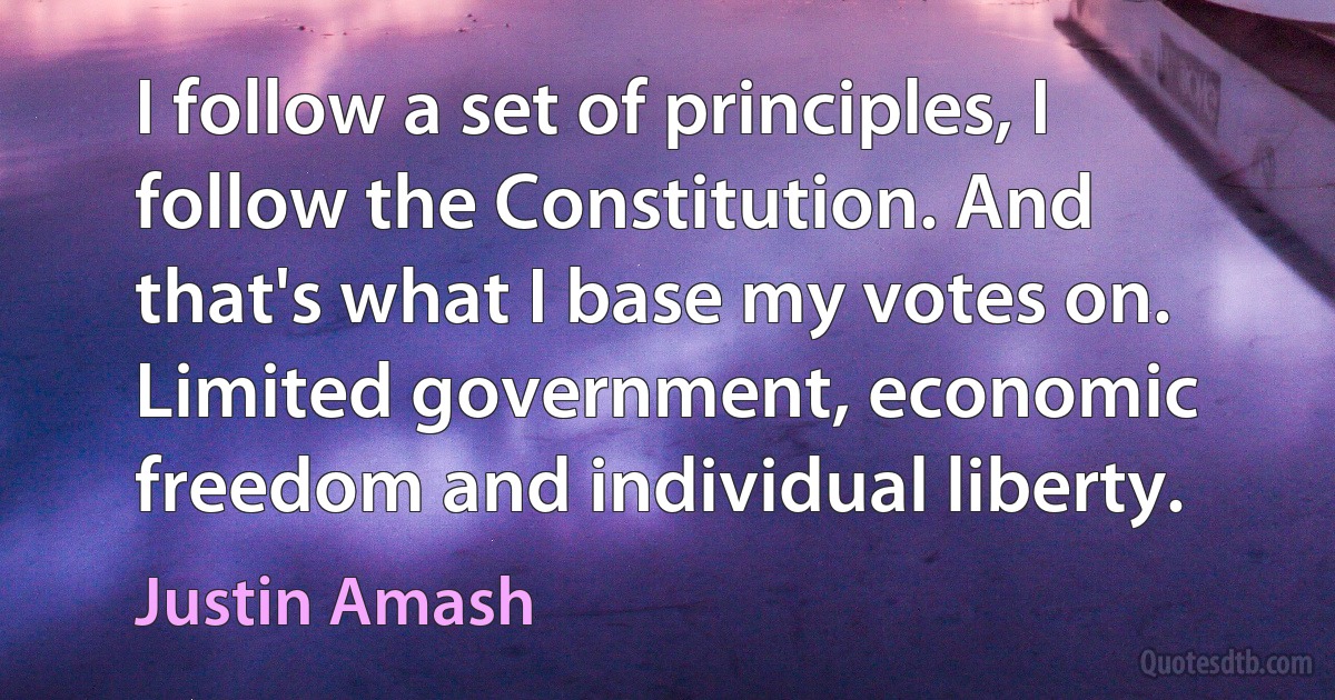 I follow a set of principles, I follow the Constitution. And that's what I base my votes on. Limited government, economic freedom and individual liberty. (Justin Amash)