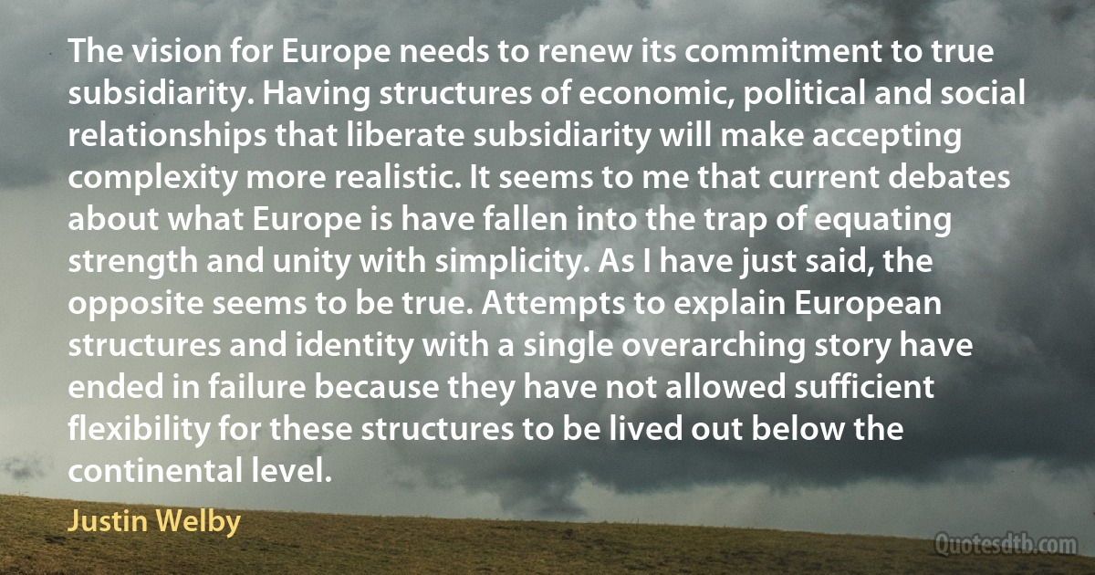 The vision for Europe needs to renew its commitment to true subsidiarity. Having structures of economic, political and social relationships that liberate subsidiarity will make accepting complexity more realistic. It seems to me that current debates about what Europe is have fallen into the trap of equating strength and unity with simplicity. As I have just said, the opposite seems to be true. Attempts to explain European structures and identity with a single overarching story have ended in failure because they have not allowed sufficient flexibility for these structures to be lived out below the continental level. (Justin Welby)