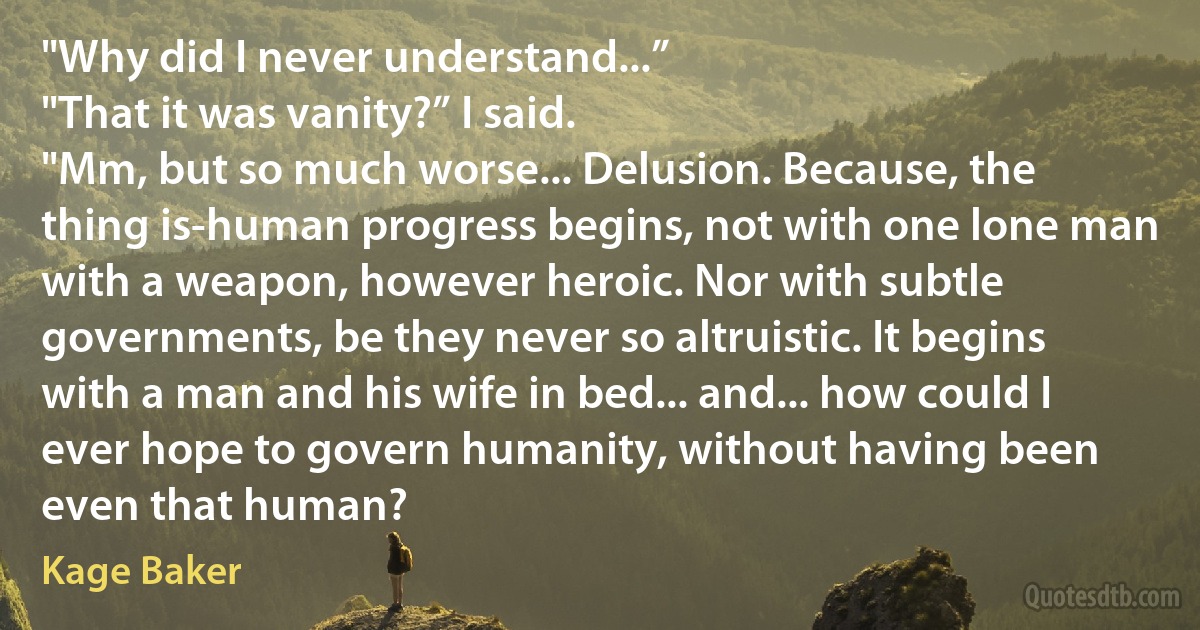 "Why did I never understand...”
"That it was vanity?” I said.
"Mm, but so much worse... Delusion. Because, the thing is-human progress begins, not with one lone man with a weapon, however heroic. Nor with subtle governments, be they never so altruistic. It begins with a man and his wife in bed... and... how could I ever hope to govern humanity, without having been even that human? (Kage Baker)