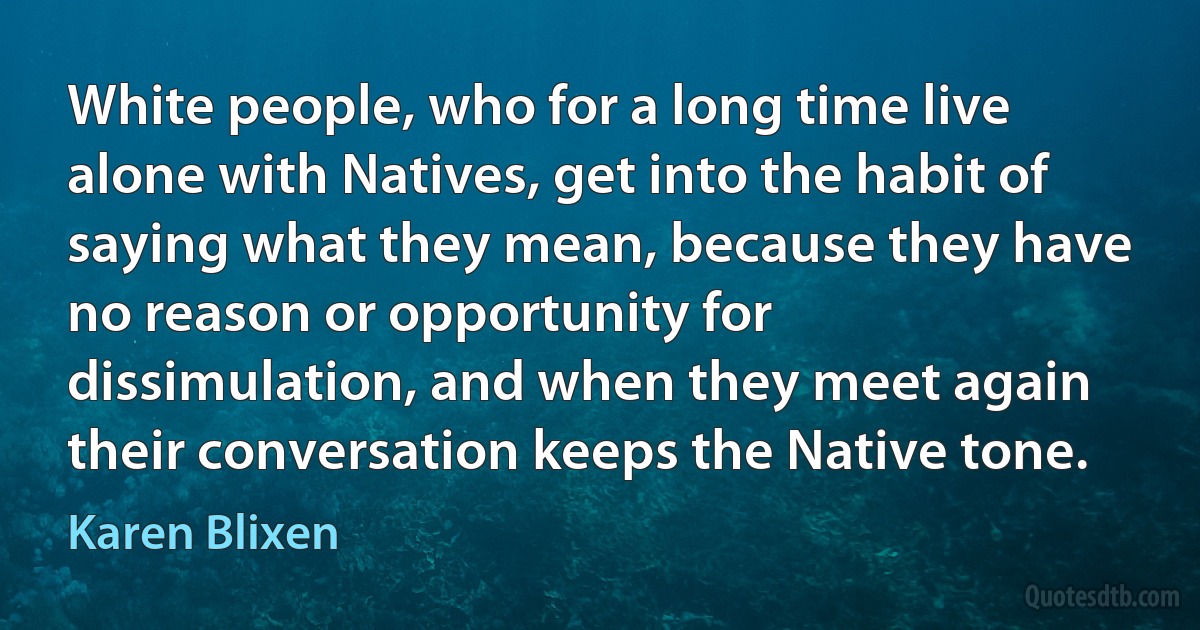 White people, who for a long time live alone with Natives, get into the habit of saying what they mean, because they have no reason or opportunity for dissimulation, and when they meet again their conversation keeps the Native tone. (Karen Blixen)