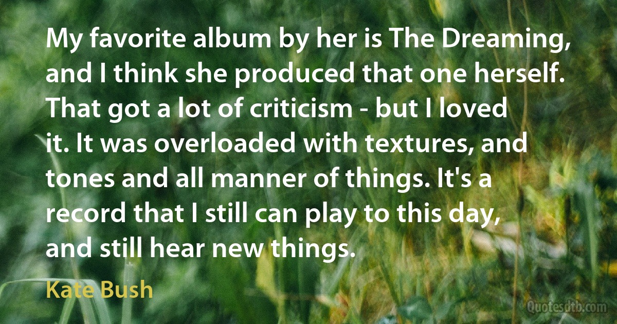 My favorite album by her is The Dreaming, and I think she produced that one herself. That got a lot of criticism - but I loved it. It was overloaded with textures, and tones and all manner of things. It's a record that I still can play to this day, and still hear new things. (Kate Bush)