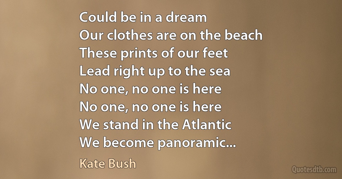 Could be in a dream
Our clothes are on the beach
These prints of our feet
Lead right up to the sea
No one, no one is here
No one, no one is here
We stand in the Atlantic
We become panoramic... (Kate Bush)