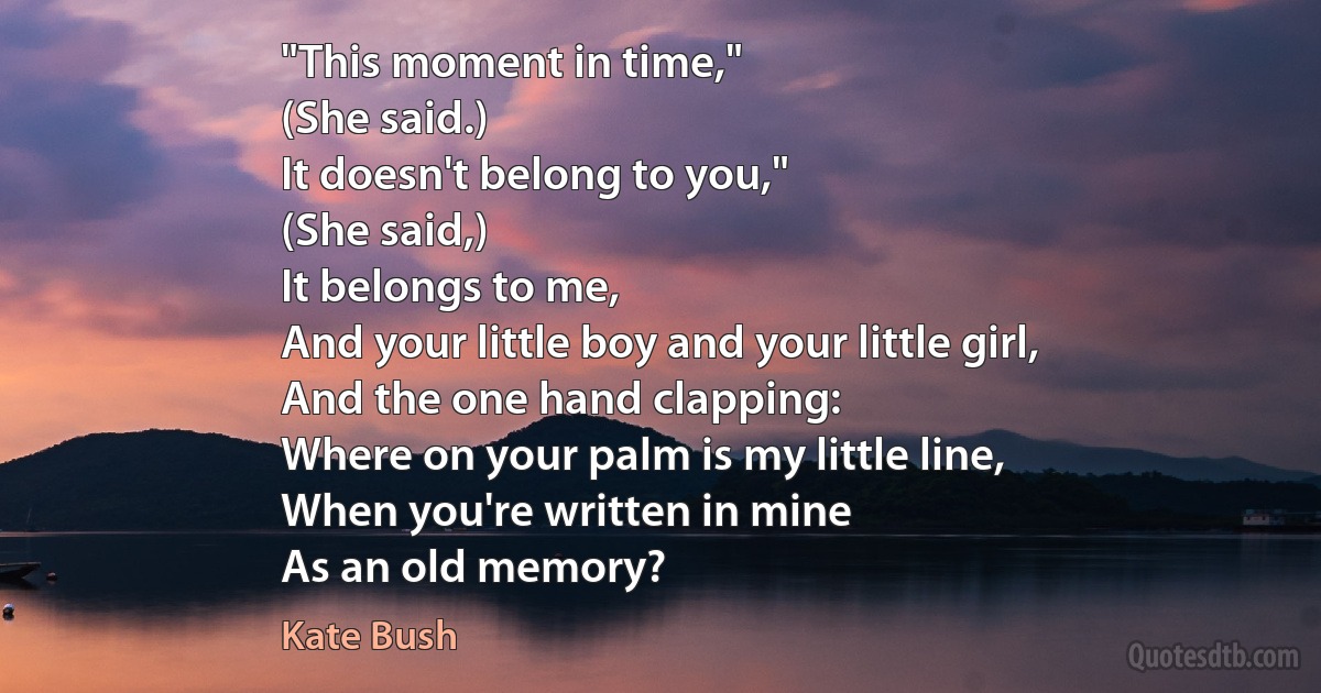 "This moment in time,"
(She said.)
It doesn't belong to you,"
(She said,)
It belongs to me,
And your little boy and your little girl,
And the one hand clapping:
Where on your palm is my little line,
When you're written in mine
As an old memory? (Kate Bush)