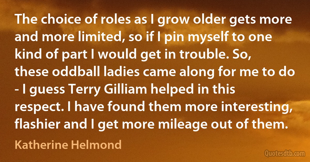 The choice of roles as I grow older gets more and more limited, so if I pin myself to one kind of part I would get in trouble. So, these oddball ladies came along for me to do - I guess Terry Gilliam helped in this respect. I have found them more interesting, flashier and I get more mileage out of them. (Katherine Helmond)