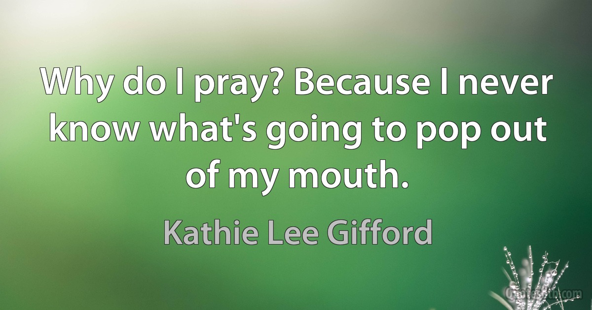 Why do I pray? Because I never know what's going to pop out of my mouth. (Kathie Lee Gifford)