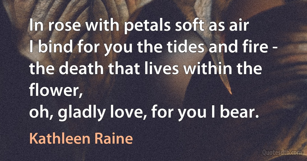 In rose with petals soft as air
I bind for you the tides and fire -
the death that lives within the flower,
oh, gladly love, for you I bear. (Kathleen Raine)