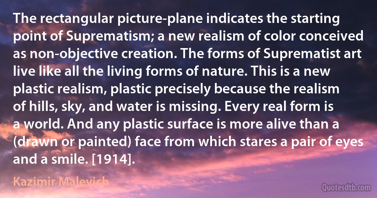 The rectangular picture-plane indicates the starting point of Suprematism; a new realism of color conceived as non-objective creation. The forms of Suprematist art live like all the living forms of nature. This is a new plastic realism, plastic precisely because the realism of hills, sky, and water is missing. Every real form is a world. And any plastic surface is more alive than a (drawn or painted) face from which stares a pair of eyes and a smile. [1914]. (Kazimir Malevich)