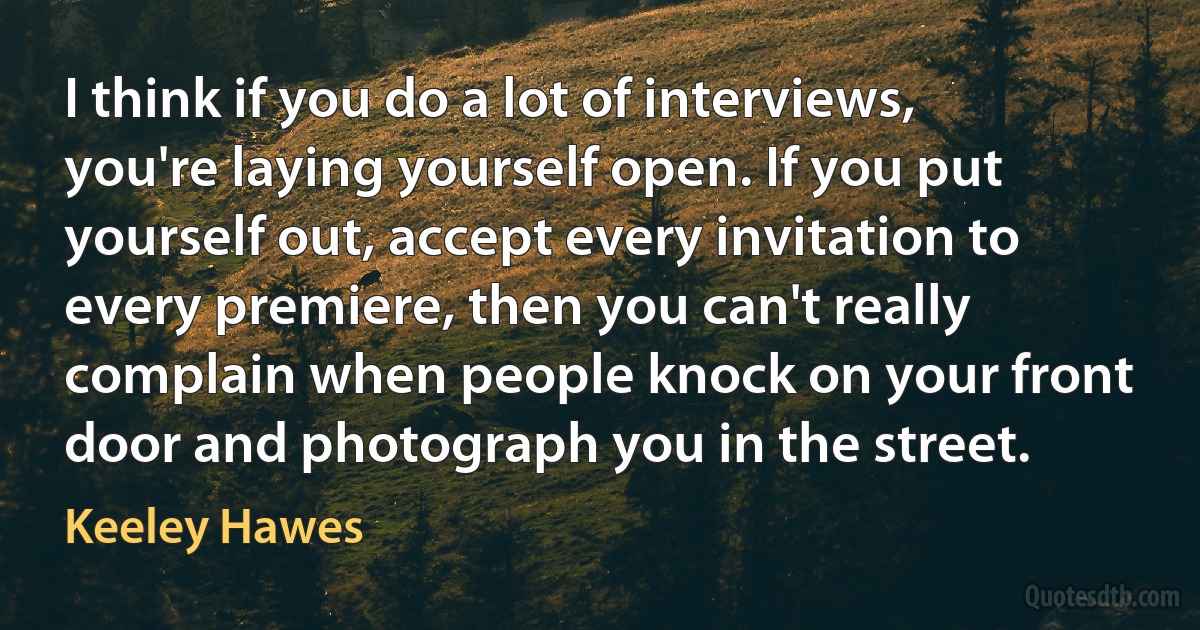 I think if you do a lot of interviews, you're laying yourself open. If you put yourself out, accept every invitation to every premiere, then you can't really complain when people knock on your front door and photograph you in the street. (Keeley Hawes)