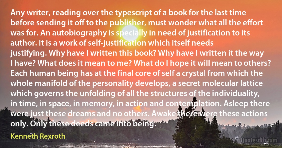 Any writer, reading over the typescript of a book for the last time before sending it off to the publisher, must wonder what all the effort was for. An autobiography is specially in need of justification to its author. It is a work of self-justification which itself needs justifying. Why have I written this book? Why have I written it the way I have? What does it mean to me? What do I hope it will mean to others?
Each human being has at the final core of self a crystal from which the whole manifold of the personality develops, a secret molecular lattice which governs the unfolding of all the structures of the individuality, in time, in space, in memory, in action and contemplation. Asleep there were just these dreams and no others. Awake there were these actions only. Only these deeds came into being. (Kenneth Rexroth)