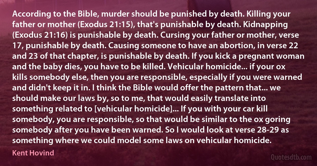 According to the Bible, murder should be punished by death. Killing your father or mother (Exodus 21:15), that's punishable by death. Kidnapping (Exodus 21:16) is punishable by death. Cursing your father or mother, verse 17, punishable by death. Causing someone to have an abortion, in verse 22 and 23 of that chapter, is punishable by death. If you kick a pregnant woman and the baby dies, you have to be killed. Vehicular homicide... if your ox kills somebody else, then you are responsible, especially if you were warned and didn't keep it in. I think the Bible would offer the pattern that... we should make our laws by, so to me, that would easily translate into something related to [vehicular homicide]... If you with your car kill somebody, you are responsible, so that would be similar to the ox goring somebody after you have been warned. So I would look at verse 28-29 as something where we could model some laws on vehicular homicide. (Kent Hovind)